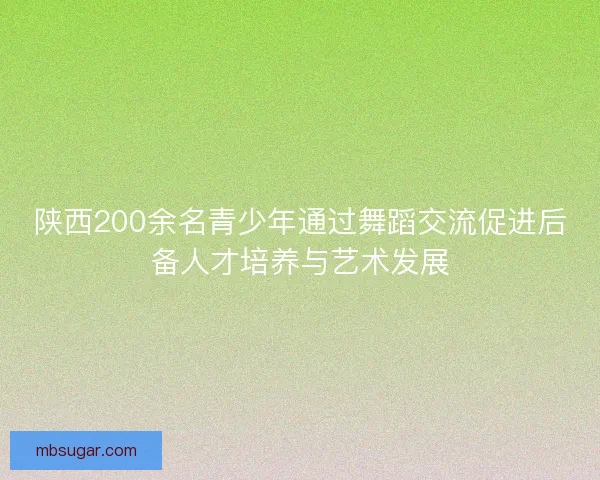 陕西200余名青少年通过舞蹈交流促进后备人才培养与艺术发展