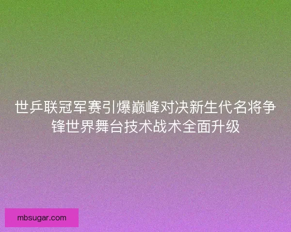 世乒联冠军赛引爆巅峰对决新生代名将争锋世界舞台技术战术全面升级