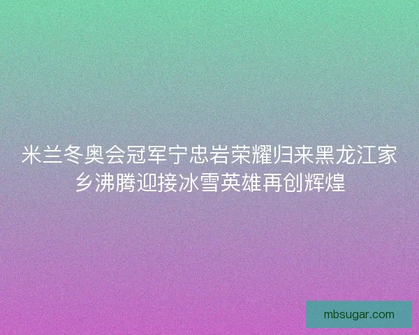米兰冬奥会冠军宁忠岩荣耀归来黑龙江家乡沸腾迎接冰雪英雄再创辉煌