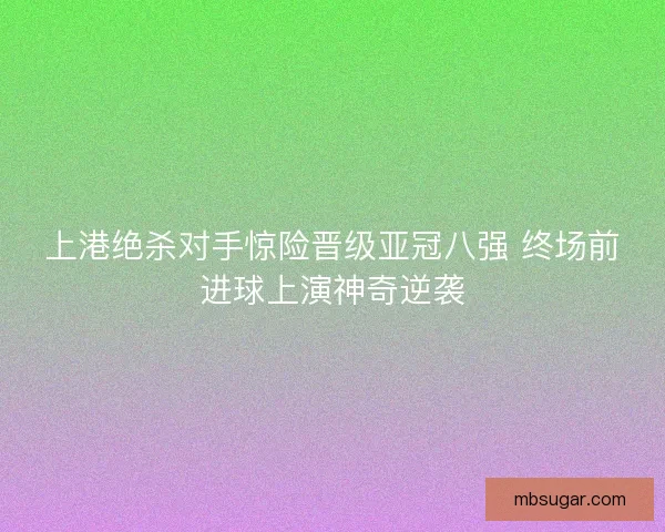 上港绝杀对手惊险晋级亚冠八强 终场前进球上演神奇逆袭