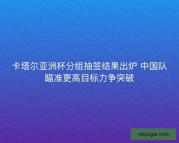 卡塔尔亚洲杯分组抽签结果出炉 中国队瞄准更高目标力争突破